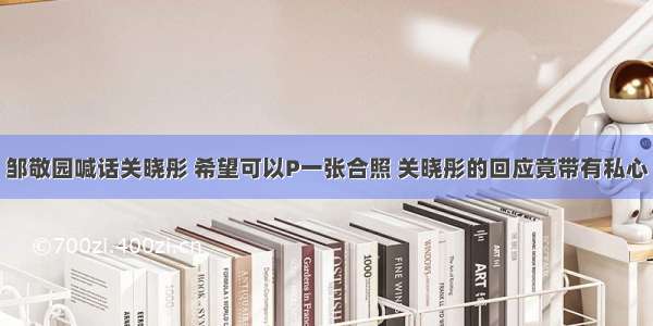 邹敬园喊话关晓彤 希望可以P一张合照 关晓彤的回应竟带有私心