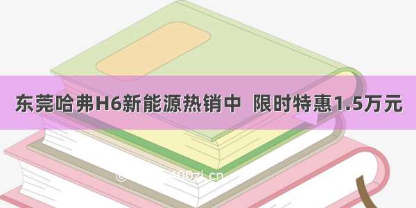 东莞哈弗H6新能源热销中  限时特惠1.5万元