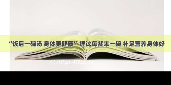 “饭后一碗汤 身体更健康” 建议每餐来一碗 补足营养身体好