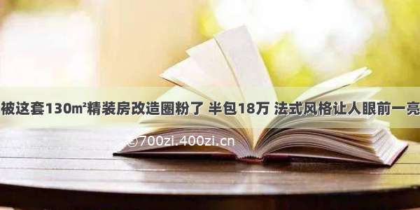 被这套130㎡精装房改造圈粉了 半包18万 法式风格让人眼前一亮