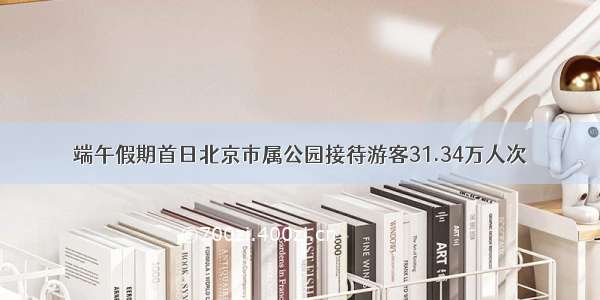 端午假期首日北京市属公园接待游客31.34万人次