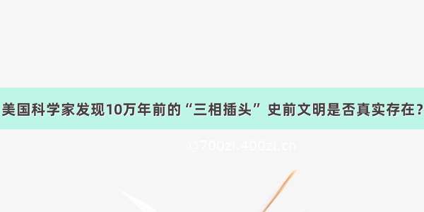 美国科学家发现10万年前的“三相插头” 史前文明是否真实存在？