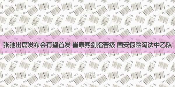 张弛出席发布会有望首发 崔康熙剑指晋级 国安惊险淘汰中乙队