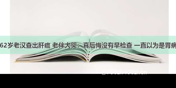 62岁老汉查出肝癌 老伴大哭：真后悔没有早检查 一直以为是胃病