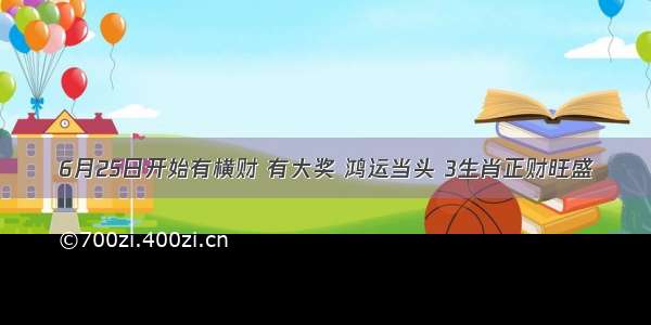 6月25日开始有横财 有大奖 鸿运当头 3生肖正财旺盛