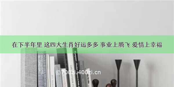 在下半年里 这四大生肖好运多多 事业上腾飞 爱情上幸福