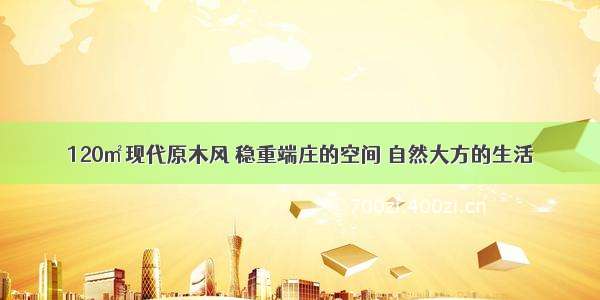 120㎡现代原木风 稳重端庄的空间 自然大方的生活