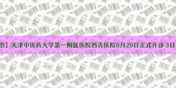 【医院动态】天津中医药大学第一附属医院西青医院6月29日正式开诊 3日内免挂号费