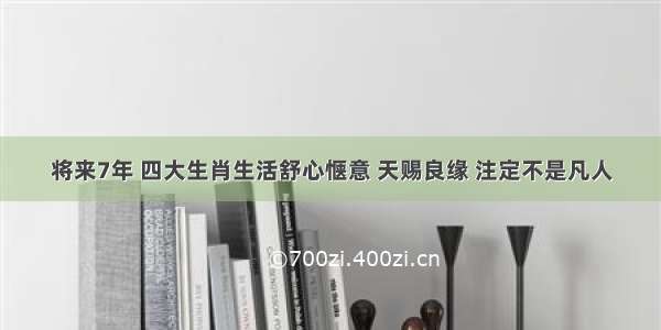 将来7年 四大生肖生活舒心惬意 天赐良缘 注定不是凡人