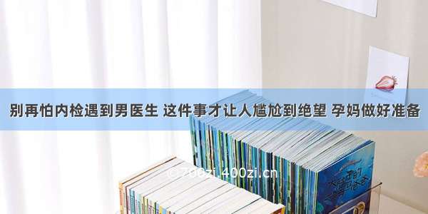 别再怕内检遇到男医生 这件事才让人尴尬到绝望 孕妈做好准备