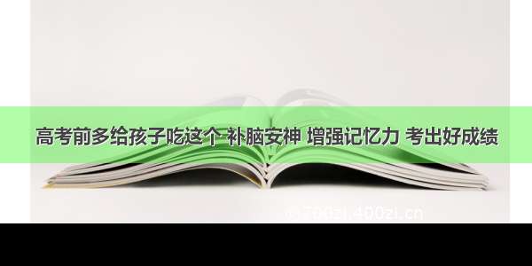 高考前多给孩子吃这个 补脑安神 增强记忆力 考出好成绩