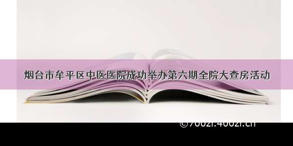 烟台市牟平区中医医院成功举办第六期全院大查房活动