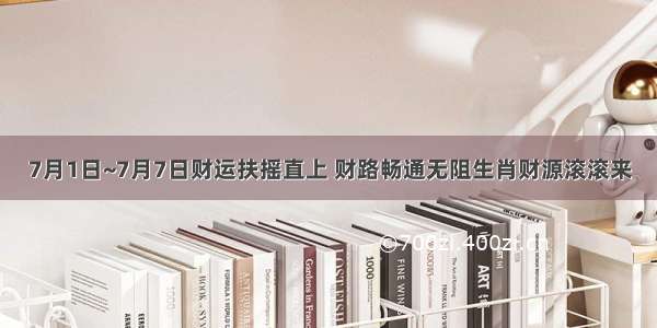 7月1日~7月7日财运扶摇直上 财路畅通无阻生肖财源滚滚来