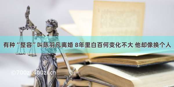 有种“整容”叫陈羽凡离婚 8年里白百何变化不大 他却像换个人