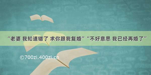 “老婆 我知道错了 求你跟我复婚”“不好意思 我已经再婚了”