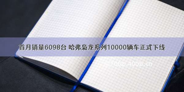 首月销量6098台 哈弗枭龙系列10000辆车正式下线