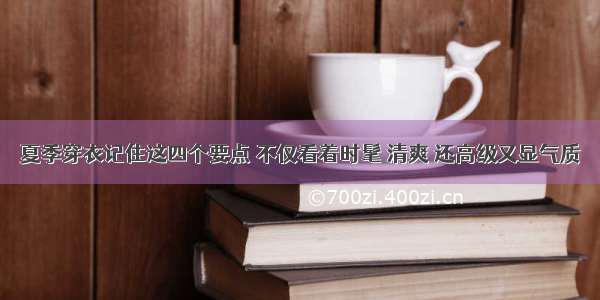 夏季穿衣记住这四个要点 不仅看着时髦 清爽 还高级又显气质