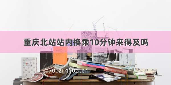 重庆北站站内换乘10分钟来得及吗