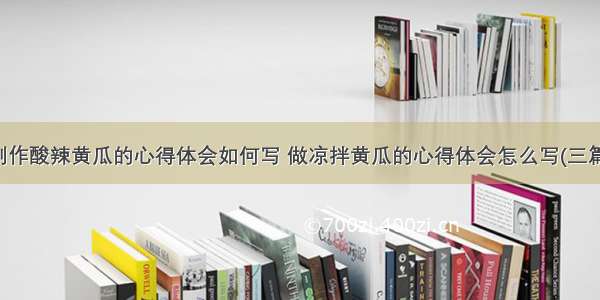 制作酸辣黄瓜的心得体会如何写 做凉拌黄瓜的心得体会怎么写(三篇)