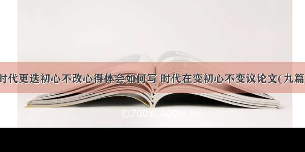 时代更迭初心不改心得体会如何写 时代在变初心不变议论文(九篇)