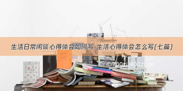 生活日常闲谈心得体会如何写 生活心得体会怎么写(七篇)