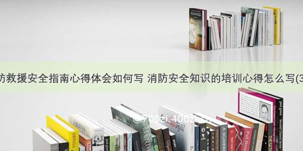 消防救援安全指南心得体会如何写 消防安全知识的培训心得怎么写(3篇)