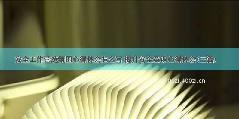 安全工作营造氛围心得体会怎么写 提升安全意识心得体会(三篇)