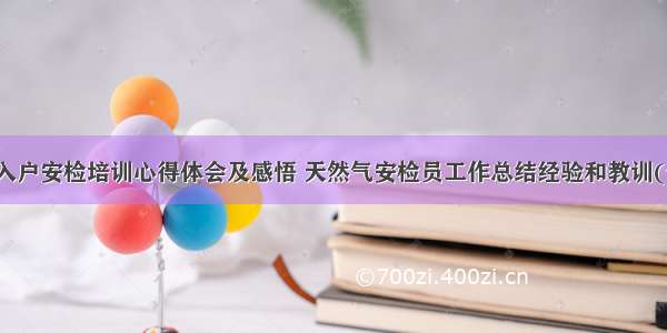 燃气入户安检培训心得体会及感悟 天然气安检员工作总结经验和教训(七篇)