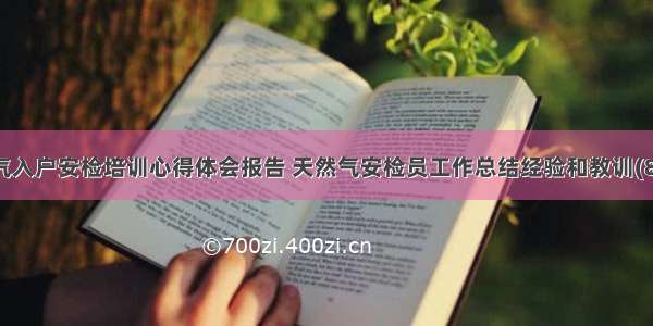 燃气入户安检培训心得体会报告 天然气安检员工作总结经验和教训(8篇)