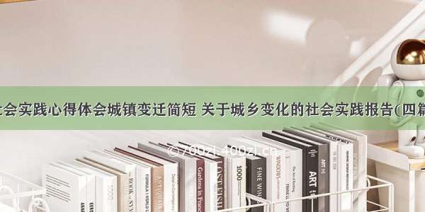 社会实践心得体会城镇变迁简短 关于城乡变化的社会实践报告(四篇)