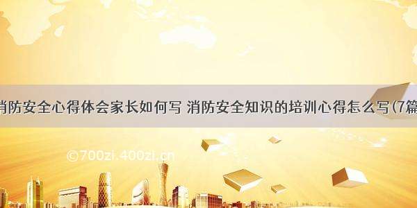 消防安全心得体会家长如何写 消防安全知识的培训心得怎么写(7篇)