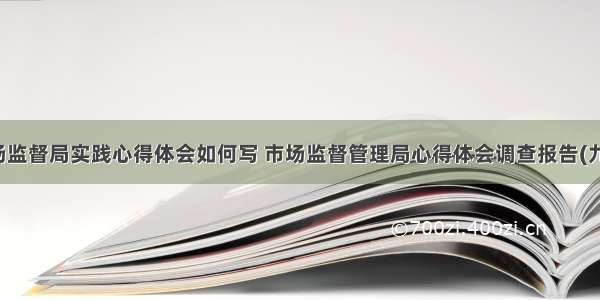 市场监督局实践心得体会如何写 市场监督管理局心得体会调查报告(九篇)