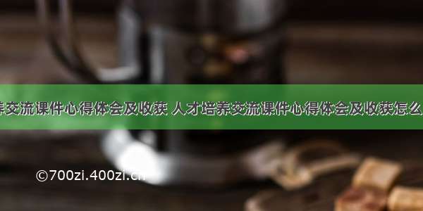 人才培养交流课件心得体会及收获 人才培养交流课件心得体会及收获怎么写(七篇)