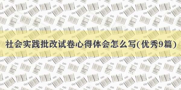 社会实践批改试卷心得体会怎么写(优秀9篇)