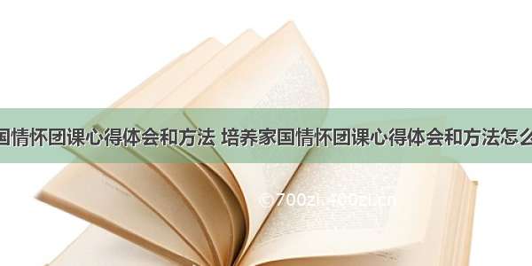 培养家国情怀团课心得体会和方法 培养家国情怀团课心得体会和方法怎么写(8篇)