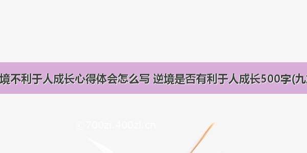 逆境不利于人成长心得体会怎么写 逆境是否有利于人成长500字(九篇)