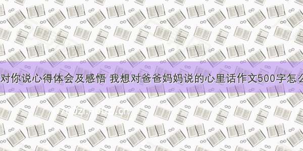 爸妈我想对你说心得体会及感悟 我想对爸爸妈妈说的心里话作文500字怎么写(四篇)