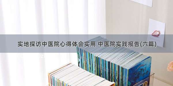 实地探访中医院心得体会实用 中医院实践报告(六篇)