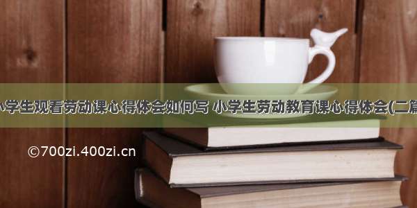 小学生观看劳动课心得体会如何写 小学生劳动教育课心得体会(二篇)