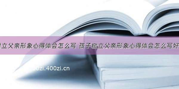 孩子树立父亲形象心得体会怎么写 孩子树立父亲形象心得体会怎么写好(五篇)