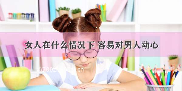 女人在什么情况下 容易对男人动心