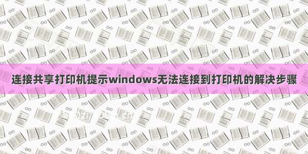 连接共享打印机提示windows无法连接到打印机的解决步骤