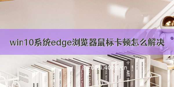 win10系统edge浏览器鼠标卡顿怎么解决