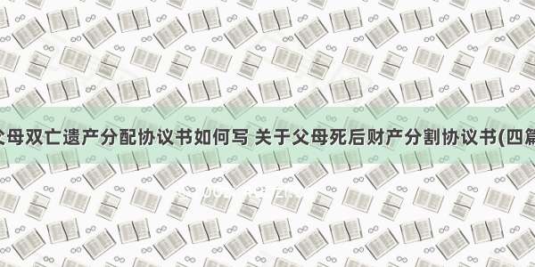 父母双亡遗产分配协议书如何写 关于父母死后财产分割协议书(四篇)