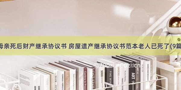 母亲死后财产继承协议书 房屋遗产继承协议书范本老人已死了(9篇)