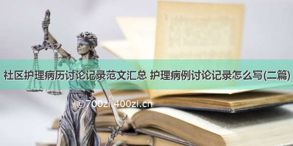 社区护理病历讨论记录范文汇总 护理病例讨论记录怎么写(二篇)