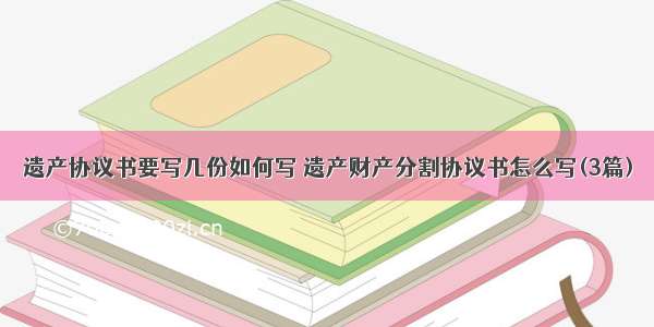 遗产协议书要写几份如何写 遗产财产分割协议书怎么写(3篇)