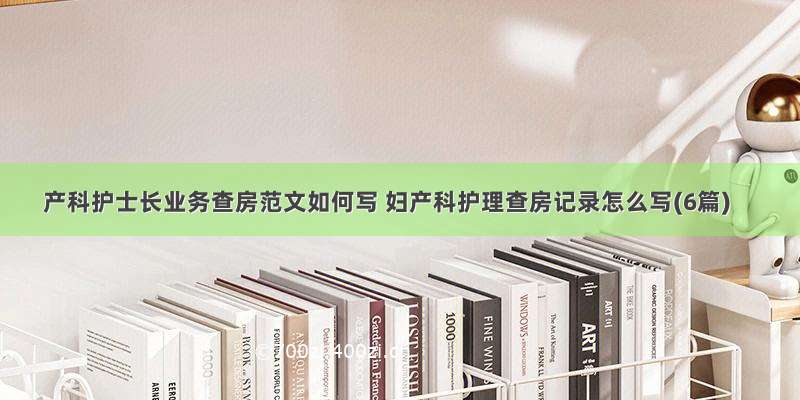 产科护士长业务查房范文如何写 妇产科护理查房记录怎么写(6篇)