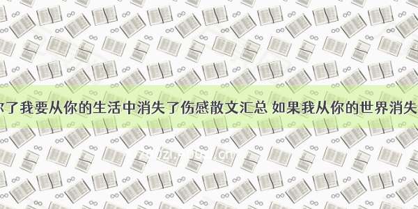 我不喜欢你了我要从你的生活中消失了伤感散文汇总 如果我从你的世界消失散文(二篇)