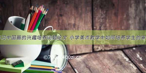 浅谈小学生学习中国画的兴趣培养问题论文 小学美术教学中如何培养学生的审美能力(七篇)